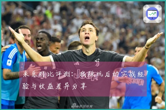 米乐对比评测：我踩坑后的实战经验与收益差异分享