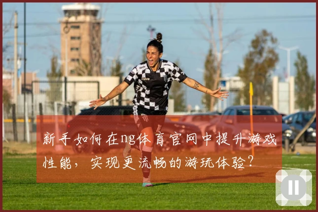 新手如何在ng体育官网中提升游戏性能，实现更流畅的游玩体验？
