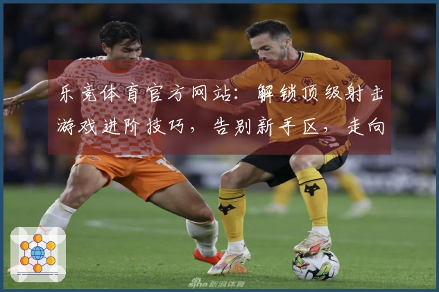 乐竞体育官方网站：解锁顶级射击游戏进阶技巧，告别新手区，走向胜利之路