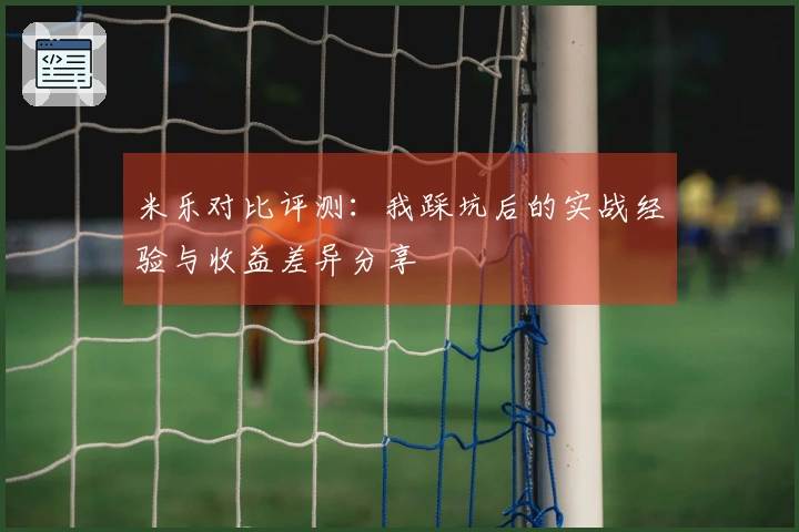 米乐对比评测：我踩坑后的实战经验与收益差异分享
