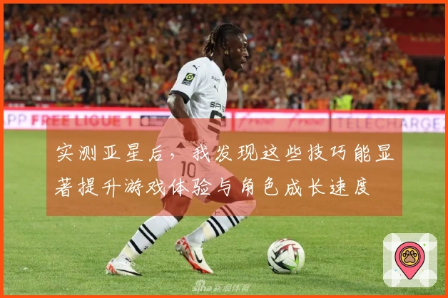 实测亚星后，我发现这些技巧能显著提升游戏体验与角色成长速度